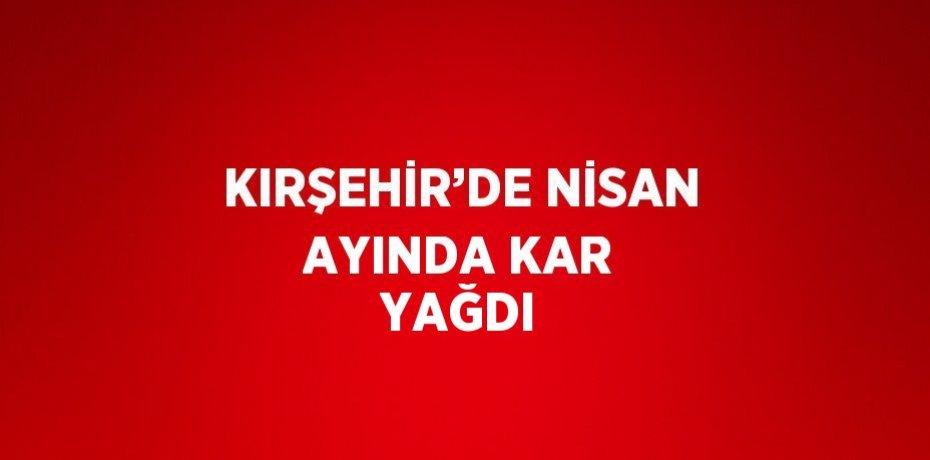KIRŞEHİR’DE NİSAN AYINDA KAR YAĞDI