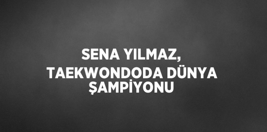 SENA YILMAZ, TAEKWONDODA DÜNYA ŞAMPİYONU