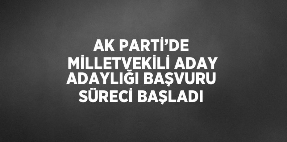 AK PARTİ’DE MİLLETVEKİLİ ADAY ADAYLIĞI BAŞVURU SÜRECİ BAŞLADI