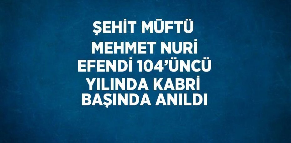 ŞEHİT MÜFTÜ MEHMET NURİ EFENDİ 104’ÜNCÜ YILINDA KABRİ BAŞINDA ANILDI