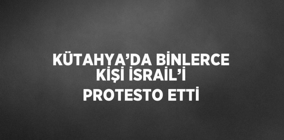 KÜTAHYA’DA BİNLERCE KİŞİ İSRAİL’İ PROTESTO ETTİ