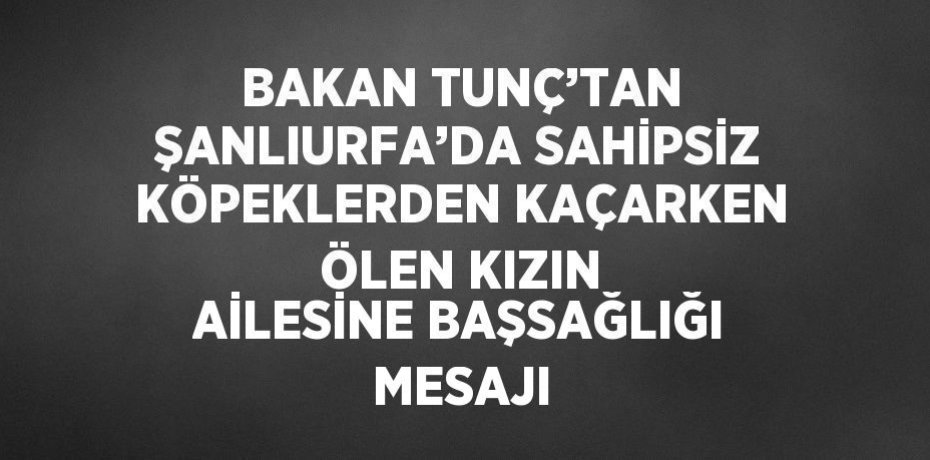 BAKAN TUNÇ’TAN ŞANLIURFA’DA SAHİPSİZ KÖPEKLERDEN KAÇARKEN ÖLEN KIZIN AİLESİNE BAŞSAĞLIĞI MESAJI