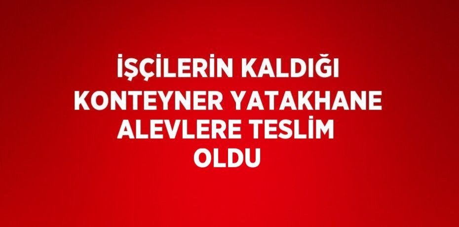 İŞÇİLERİN KALDIĞI KONTEYNER YATAKHANE ALEVLERE TESLİM OLDU