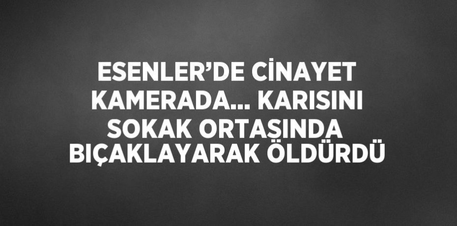 ESENLER’DE CİNAYET KAMERADA... KARISINI SOKAK ORTASINDA BIÇAKLAYARAK ÖLDÜRDÜ