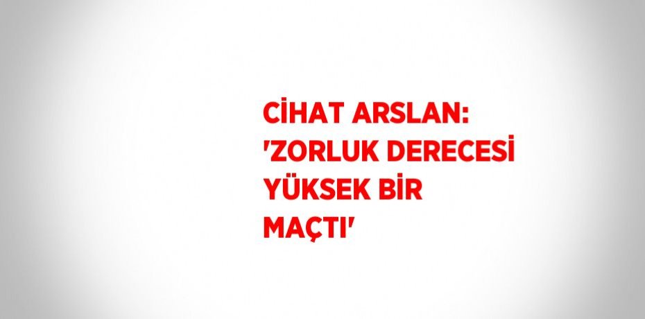 CİHAT ARSLAN: 'ZORLUK DERECESİ YÜKSEK BİR MAÇTI'