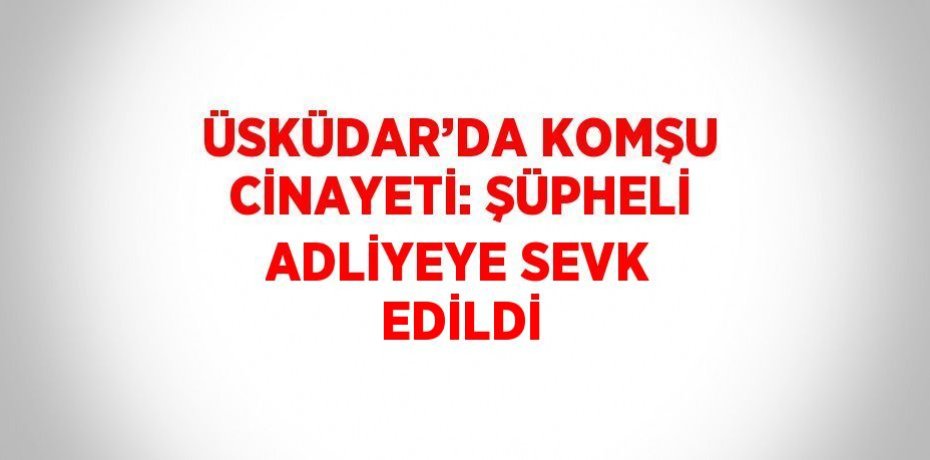ÜSKÜDAR’DA KOMŞU CİNAYETİ: ŞÜPHELİ ADLİYEYE SEVK EDİLDİ