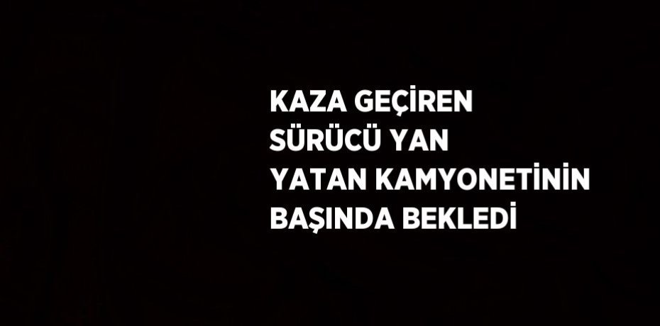 KAZA GEÇİREN SÜRÜCÜ YAN YATAN KAMYONETİNİN BAŞINDA BEKLEDİ