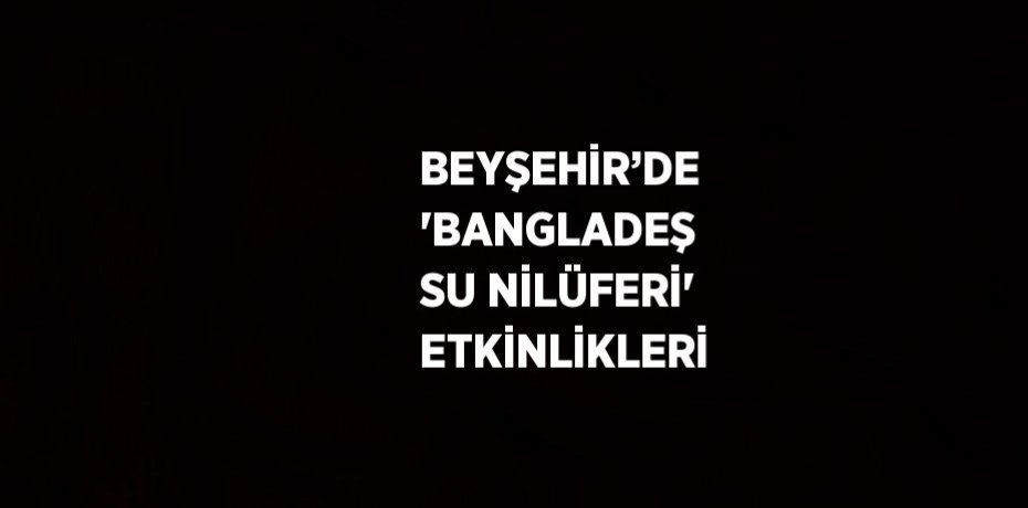 BEYŞEHİR’DE 'BANGLADEŞ SU NİLÜFERİ' ETKİNLİKLERİ