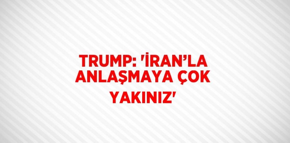 TRUMP: 'İRAN’LA ANLAŞMAYA ÇOK YAKINIZ'