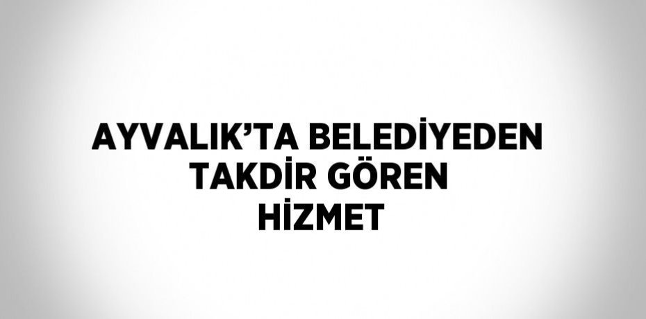 AYVALIK’TA BELEDİYEDEN TAKDİR GÖREN HİZMET