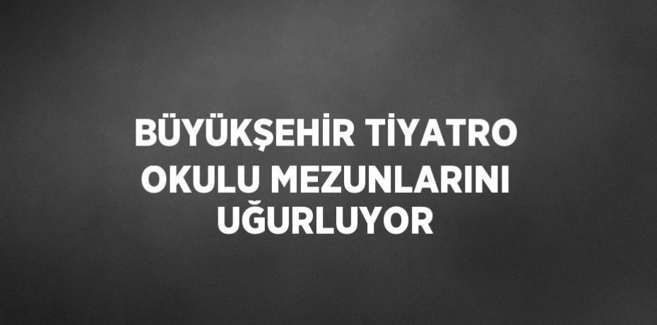 BÜYÜKŞEHİR TİYATRO OKULU MEZUNLARINI UĞURLUYOR