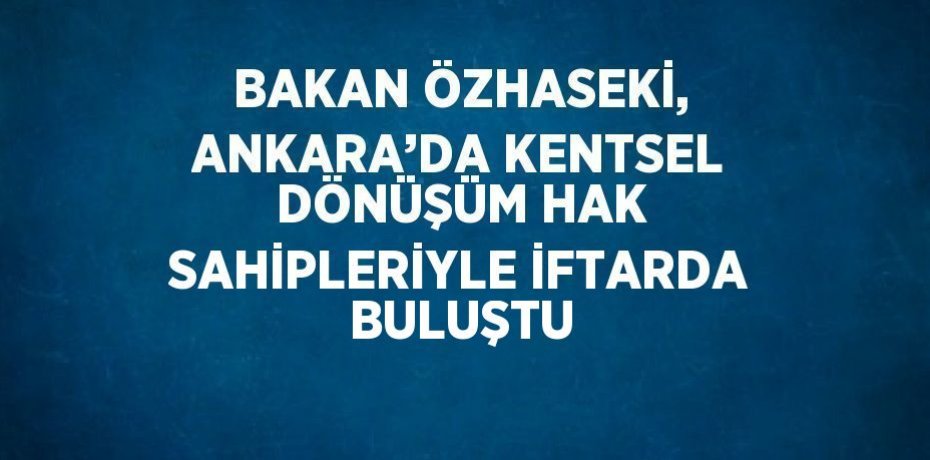 BAKAN ÖZHASEKİ, ANKARA’DA KENTSEL DÖNÜŞÜM HAK SAHİPLERİYLE İFTARDA BULUŞTU