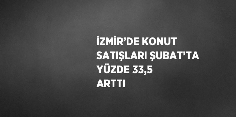 İZMİR’DE KONUT SATIŞLARI ŞUBAT’TA YÜZDE 33,5 ARTTI