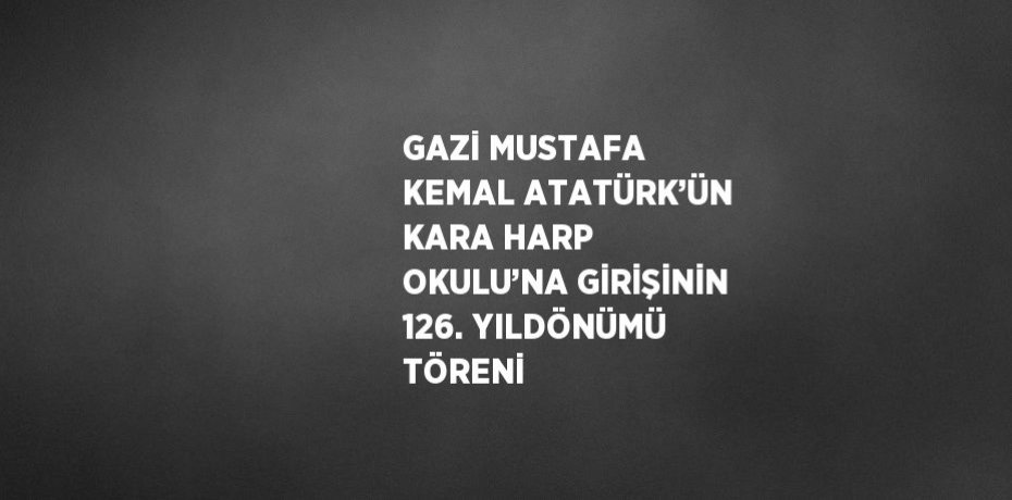 GAZİ MUSTAFA KEMAL ATATÜRK’ÜN KARA HARP OKULU’NA GİRİŞİNİN 126. YILDÖNÜMÜ TÖRENİ