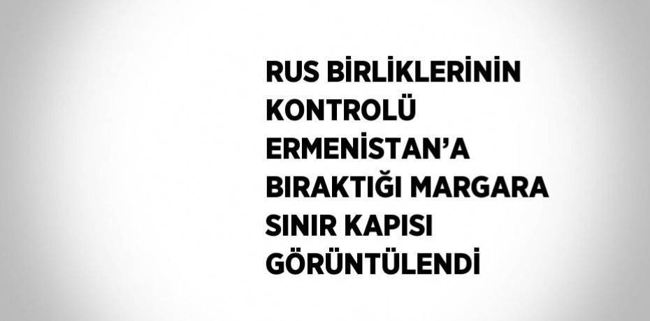 RUS BİRLİKLERİNİN KONTROLÜ ERMENİSTAN’A BIRAKTIĞI MARGARA SINIR KAPISI GÖRÜNTÜLENDİ