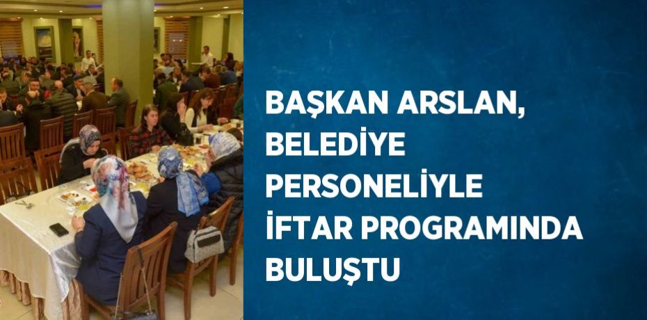 BAŞKAN ARSLAN, BELEDİYE PERSONELİYLE İFTAR PROGRAMINDA BULUŞTU