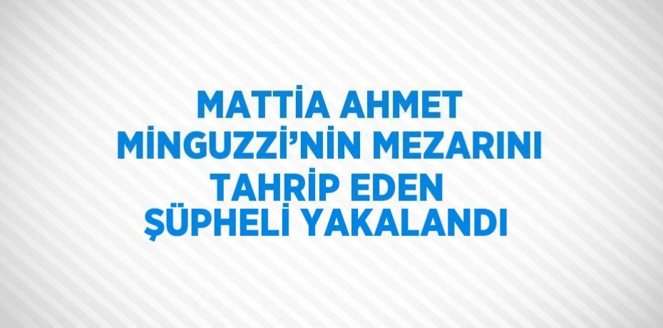 MATTİA AHMET MİNGUZZİ’NİN MEZARINI TAHRİP EDEN ŞÜPHELİ YAKALANDI