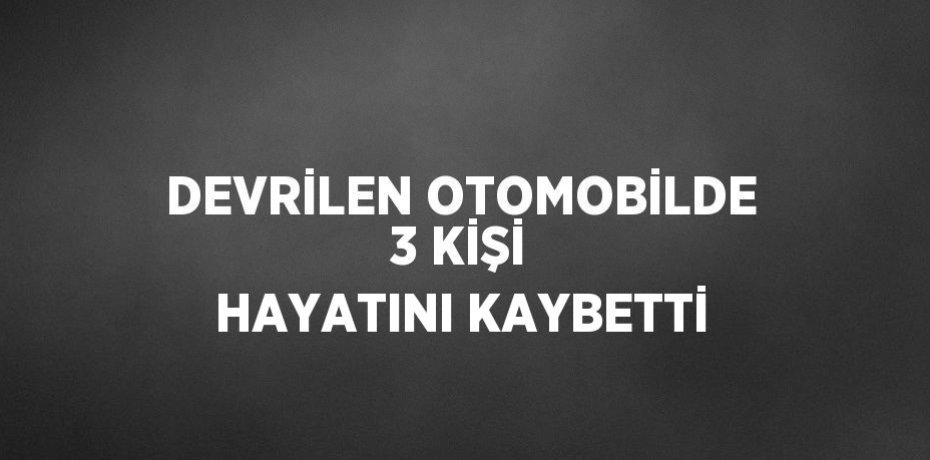 DEVRİLEN OTOMOBİLDE 3 KİŞİ HAYATINI KAYBETTİ