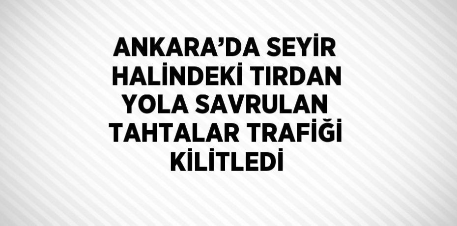 ANKARA’DA SEYİR HALİNDEKİ TIRDAN YOLA SAVRULAN TAHTALAR TRAFİĞİ KİLİTLEDİ