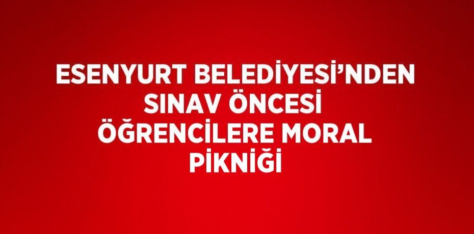 ESENYURT BELEDİYESİ’NDEN SINAV ÖNCESİ ÖĞRENCİLERE MORAL PİKNİĞİ