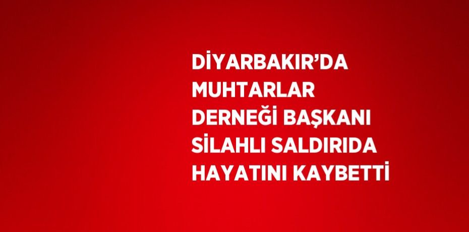 DİYARBAKIR’DA MUHTARLAR DERNEĞİ BAŞKANI SİLAHLI SALDIRIDA HAYATINI KAYBETTİ