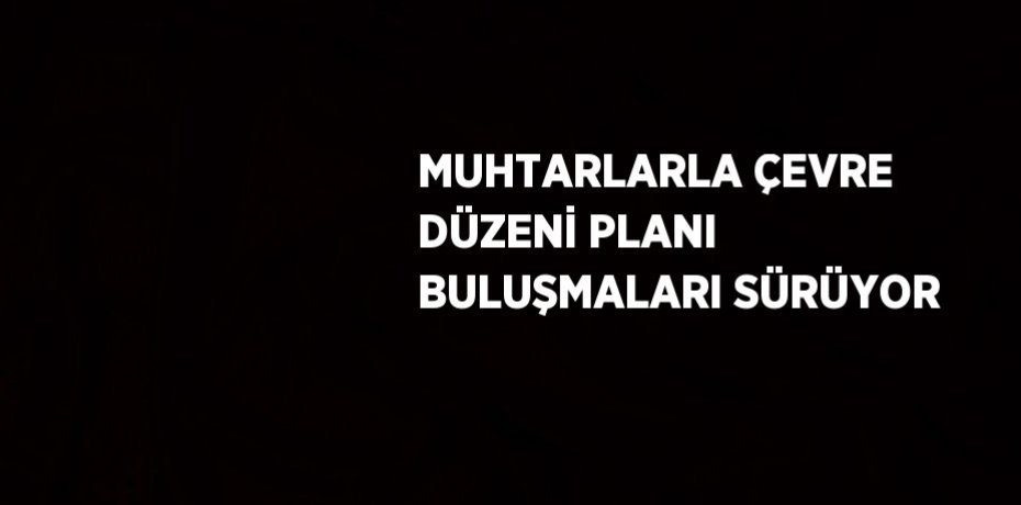 MUHTARLARLA ÇEVRE DÜZENİ PLANI BULUŞMALARI SÜRÜYOR