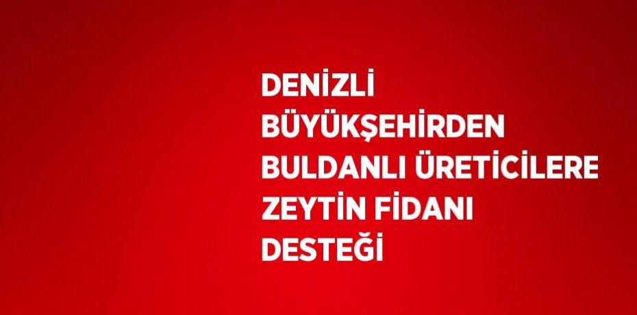DENİZLİ BÜYÜKŞEHİRDEN BULDANLI ÜRETİCİLERE ZEYTİN FİDANI DESTEĞİ