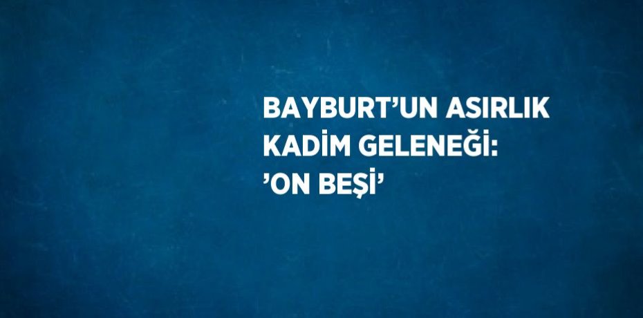 BAYBURT’UN ASIRLIK KADİM GELENEĞİ: ’ON BEŞİ’