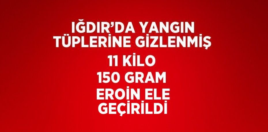 IĞDIR’DA YANGIN TÜPLERİNE GİZLENMİŞ 11 KİLO 150 GRAM EROİN ELE GEÇİRİLDİ