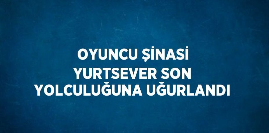 OYUNCU ŞİNASİ YURTSEVER SON YOLCULUĞUNA UĞURLANDI