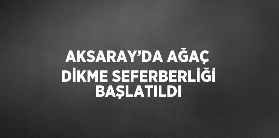 AKSARAY’DA AĞAÇ DİKME SEFERBERLİĞİ BAŞLATILDI