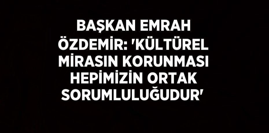 BAŞKAN EMRAH ÖZDEMİR: 'KÜLTÜREL MİRASIN KORUNMASI HEPİMİZİN ORTAK SORUMLULUĞUDUR'