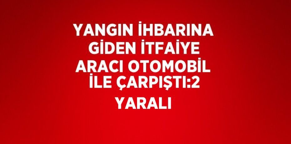 YANGIN İHBARINA GİDEN İTFAİYE ARACI OTOMOBİL İLE ÇARPIŞTI:2 YARALI