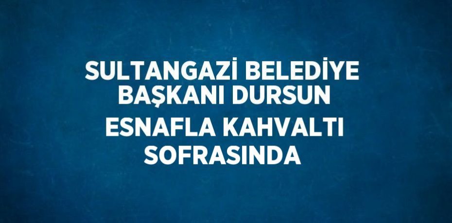 SULTANGAZİ BELEDİYE BAŞKANI DURSUN ESNAFLA KAHVALTI SOFRASINDA