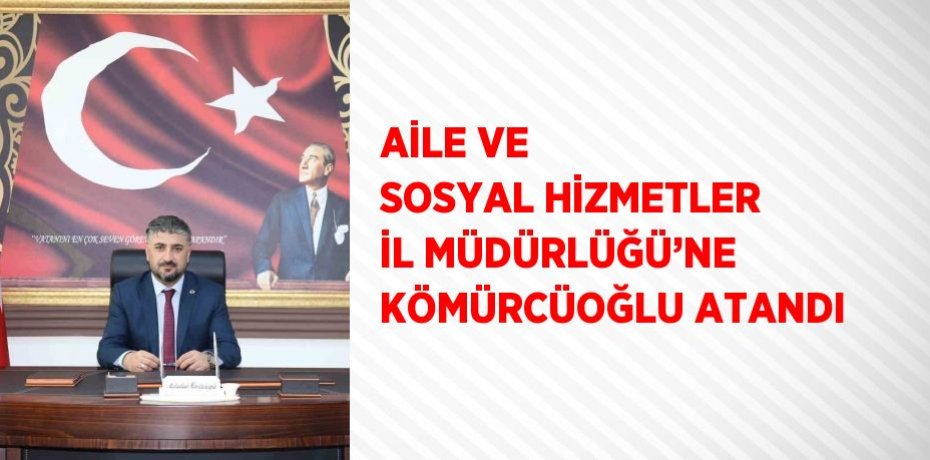AİLE VE SOSYAL HİZMETLER İL MÜDÜRLÜĞÜ’NE KÖMÜRCÜOĞLU ATANDI