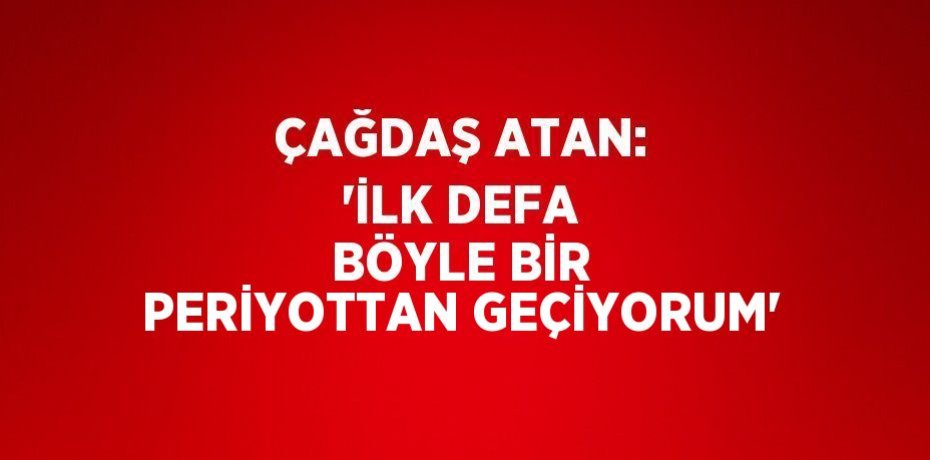 ÇAĞDAŞ ATAN: 'İLK DEFA BÖYLE BİR PERİYOTTAN GEÇİYORUM'