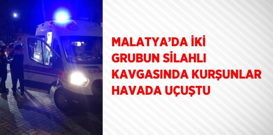 MALATYA’DA İKİ GRUBUN SİLAHLI KAVGASINDA KURŞUNLAR HAVADA UÇUŞTU