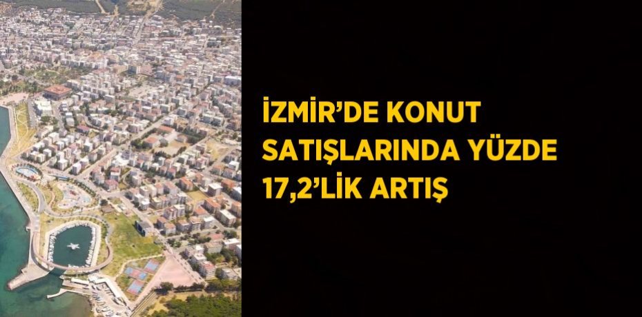 İZMİR’DE KONUT SATIŞLARINDA YÜZDE 17,2’LİK ARTIŞ