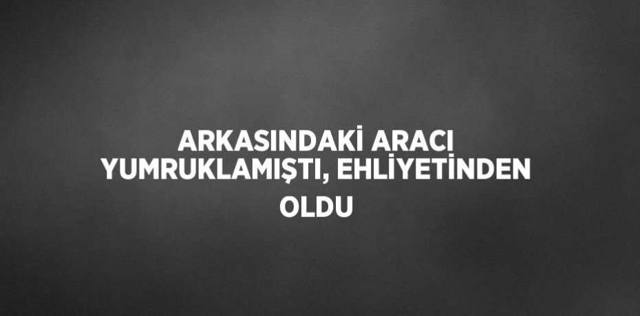 ARKASINDAKİ ARACI YUMRUKLAMIŞTI, EHLİYETİNDEN OLDU
