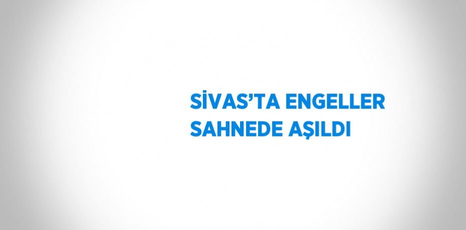 SİVAS’TA ENGELLER SAHNEDE AŞILDI