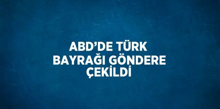 ABD’DE TÜRK BAYRAĞI GÖNDERE ÇEKİLDİ
