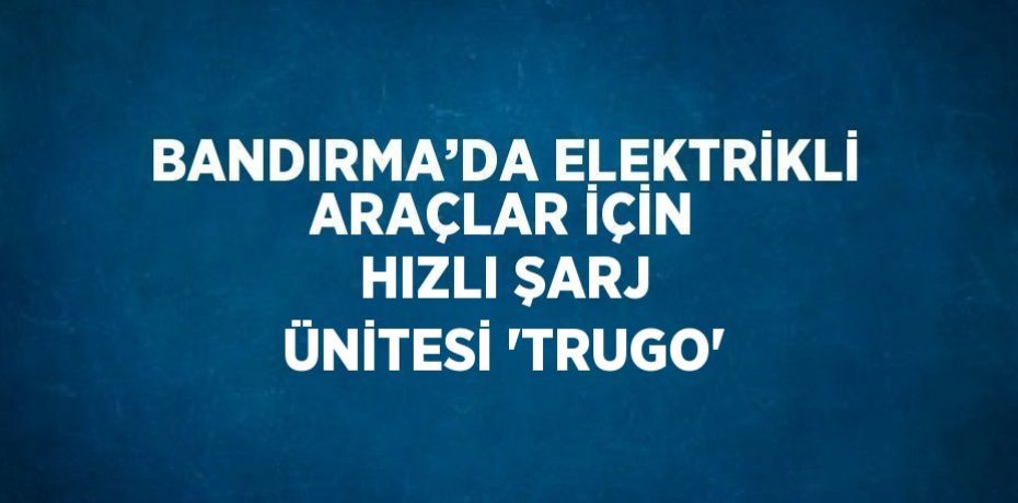 BANDIRMA’DA ELEKTRİKLİ ARAÇLAR İÇİN HIZLI ŞARJ ÜNİTESİ 'TRUGO'