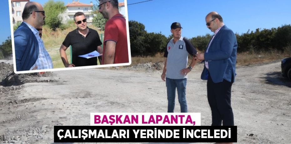 BAŞKAN LAPANTA, ÇALIŞMALARI YERİNDE İNCELEDİ