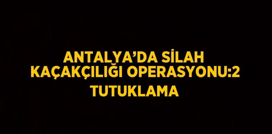 ANTALYA’DA SİLAH KAÇAKÇILIĞI OPERASYONU:2 TUTUKLAMA