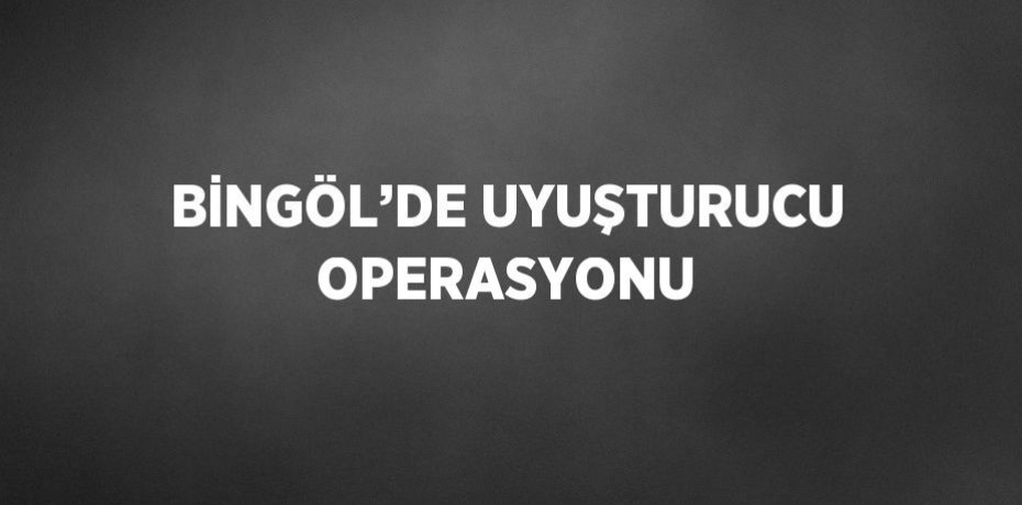 BİNGÖL’DE UYUŞTURUCU OPERASYONU