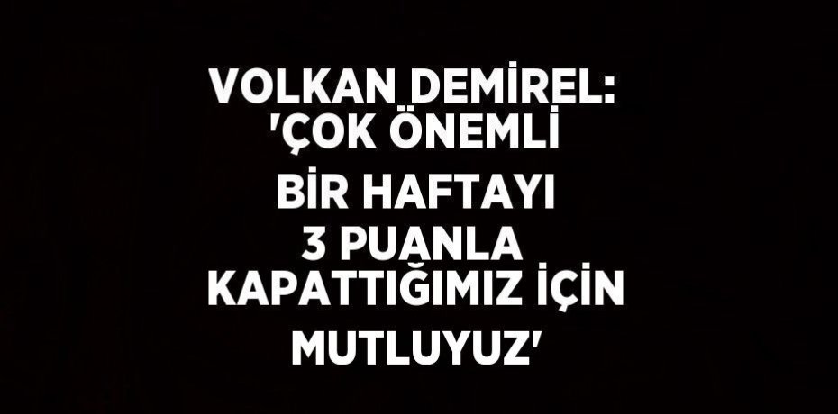 VOLKAN DEMİREL: 'ÇOK ÖNEMLİ BİR HAFTAYI 3 PUANLA KAPATTIĞIMIZ İÇİN MUTLUYUZ'