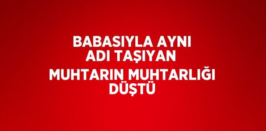 BABASIYLA AYNI ADI TAŞIYAN MUHTARIN MUHTARLIĞI DÜŞTÜ