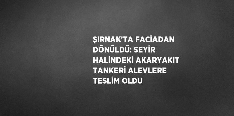 ŞIRNAK’TA FACİADAN DÖNÜLDÜ: SEYİR HALİNDEKİ AKARYAKIT TANKERİ ALEVLERE TESLİM OLDU