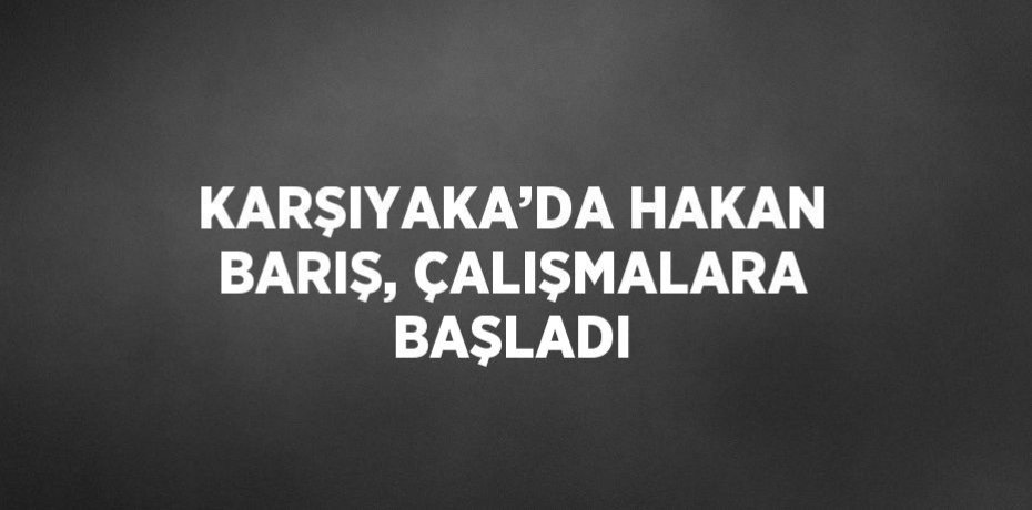 KARŞIYAKA’DA HAKAN BARIŞ, ÇALIŞMALARA BAŞLADI