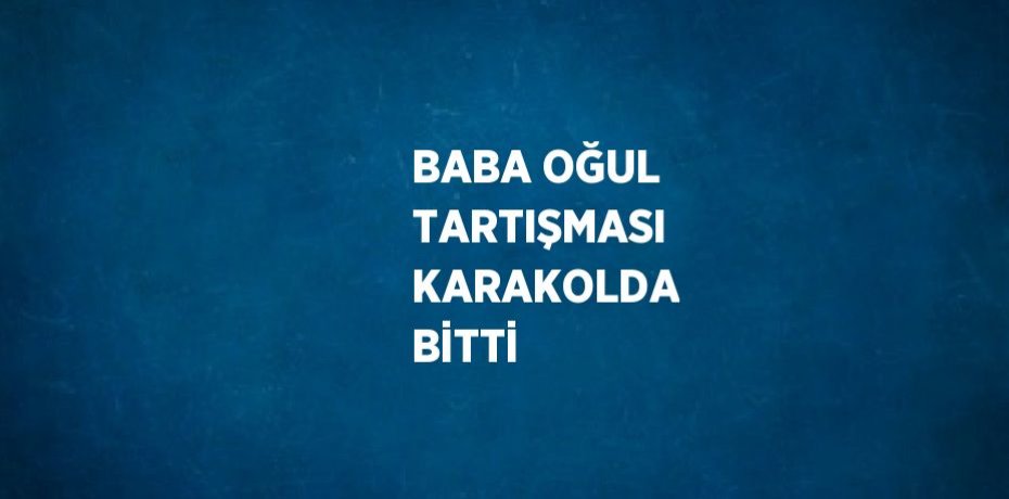 BABA OĞUL TARTIŞMASI KARAKOLDA BİTTİ